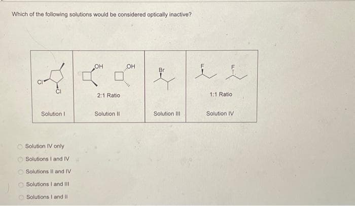 Which of the following solutions would be considered optically inactive?
Solution I
Solution IV only
Solutions I and IV
Solutions II and IV
Solutions I and III
Solutions I and II
OH
2:1 Ratio
Solution II
он
Hv
Br
Solution III
i l
1:1 Ratio
Solution IV