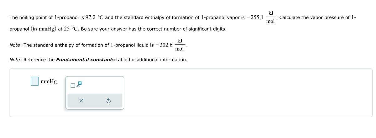 The boiling point of 1-propanol is 97.2 °C and the standard enthalpy of formation of 1-propanol vapor is - 255.1
propanol (in mmHg) at 25 °C. Be sure your answer has the correct number of significant digits.
Note: The standard enthalpy of formation of 1-propanol liquid is - 302.6
Note: Reference the Fundamental constants table for additional information.
mmHg
x10
kJ
mol
×
kJ
mol
Calculate the vapor pressure of 1-