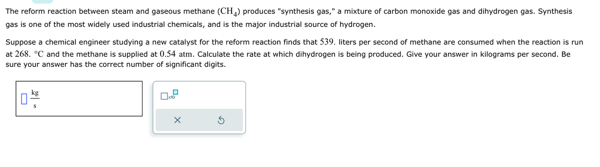 The reform reaction between steam and gaseous methane (CH4) produces "synthesis gas," a mixture of carbon monoxide gas and dihydrogen gas. Synthesis
gas is one of the most widely used industrial chemicals, and is the major industrial source of hydrogen.
Suppose a chemical engineer studying a new catalyst for the reform reaction finds that 539. liters per second of methane are consumed when the reaction is run
at 268. °℃ and the methane is supplied at 0.54 atm. Calculate the rate at which dihydrogen is being produced. Give your answer in kilograms per second. Be
sure your answer has the correct number of significant digits.
kg
S
x10
X