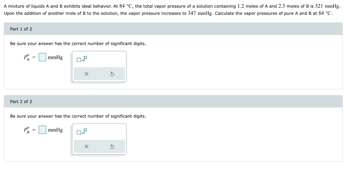 A mixture of liquids A and B exhibits ideal behavior. At 84 °C, the total vapor pressure of a solution containing 1.2 moles of A and 2.3 moles of B is 321 mmHg.
Upon the addition of another mole of B to the solution, the vapor pressure increases to 347 mmHg. Calculate the vapor pressures of pure A and B at 84 °C.
Part 1 of 2
Be sure your answer has the correct number of significant digits.
Pº
A
Part 2 of 2
=
mmHg
Ox x10
Pº = mmHg
B
X
Be sure your answer has the correct number of significant digits.
x10
Ś
X
Ś