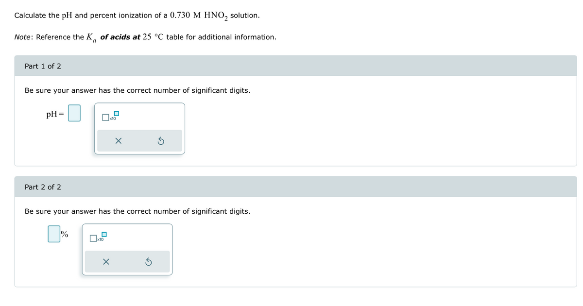 Calculate the pH and percent ionization of a 0.730 M HNO2 solution.
Note: Reference the K of acids at 25 °C table for additional information.
a
Part 1 of 2
Be sure your answer has the correct number of significant digits.
pH=
Part 2 of 2
x10
x10
×
Be sure your answer has the correct number of significant digits.
☐%
×
Ś
S