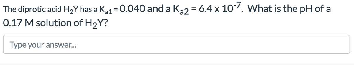 The diprotic acid H₂Y has a K₁₁ = 0.040 and a K₂2 = 6.4 x 10-7. What is the pH of a
0.17 M solution of H₂Y?
Type your answer...