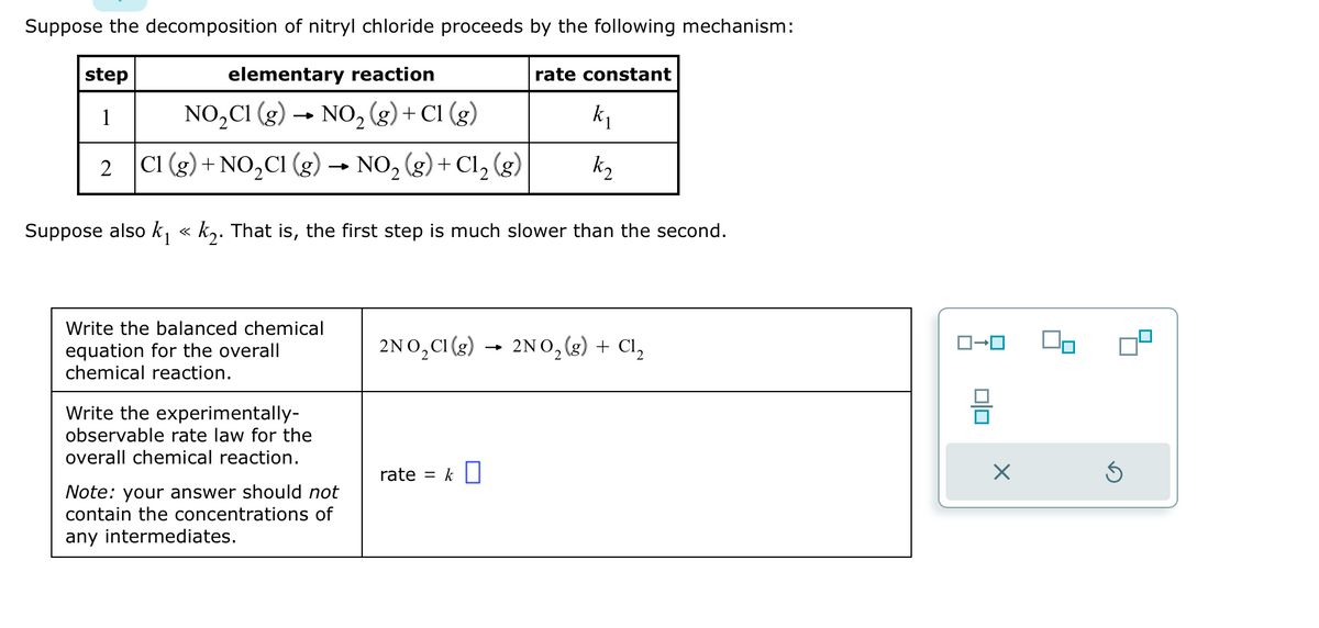 Suppose the decomposition of nitryl chloride proceeds by the following mechanism:
elementary reaction
NO₂C1 (g) → NO₂(g) + C1 (g)
step
1
k₁
k₂
Suppose also k₁ « k₂. That is, the first step is much slower than the second.
2 C1 (g) + NO₂Cl (g) → NO₂ (g) + Cl₂ (g)
2
Write the balanced chemical
equation for the overall
chemical reaction.
Write the experimentally-
observable rate law for the
overall chemical reaction.
Note: your answer should not
contain the concentrations of
any intermediates.
rate constant
2NO₂Cl(g) 2NO₂(g) + Cl₂
rate = k
010
X
Ś