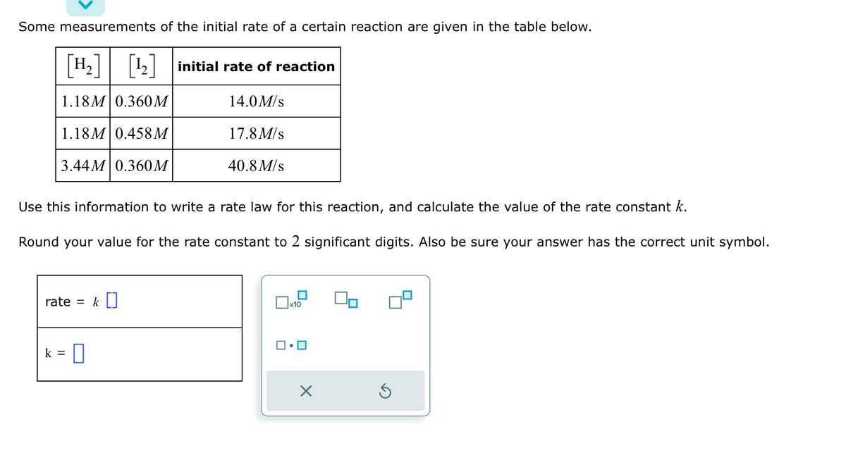 Some measurements of the initial rate of a certain reaction are given in the table below.
[H₂] [¹₂] initial rate of reaction
1.18M 0.360 M
14.0 M/s
1.18M 0.458M
17.8 M/s
3.44M 0.360 M
40.8 M/s
Use this information to write a rate law for this reaction, and calculate the value of the rate constant k.
Round your value for the rate constant to 2 significant digits. Also be sure your answer has the correct unit symbol.
rate = k []
k =
0
▬
x10
•
×
Ś