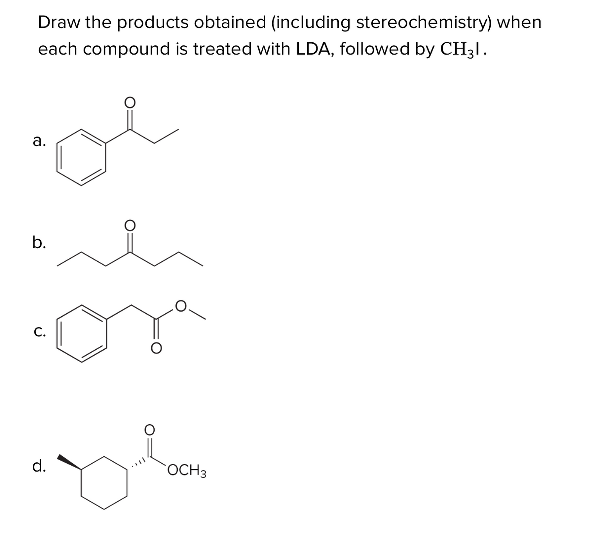 a.
Draw the products obtained (including stereochemistry) when
each compound is treated with LDA, followed by CH3l.
b.
 ི
ན་
..་ཤ་
ད མི
d.
OCH 3