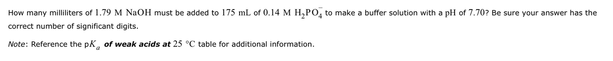 How many milliliters of 1.79 M NaOH must be added to 175 mL of 0.14 M H2PO4 to make a buffer solution with a pH of 7.70? Be sure your answer has the
correct number of significant digits.
Note: Reference the pK of weak acids at 25 °C table for additional information.
a