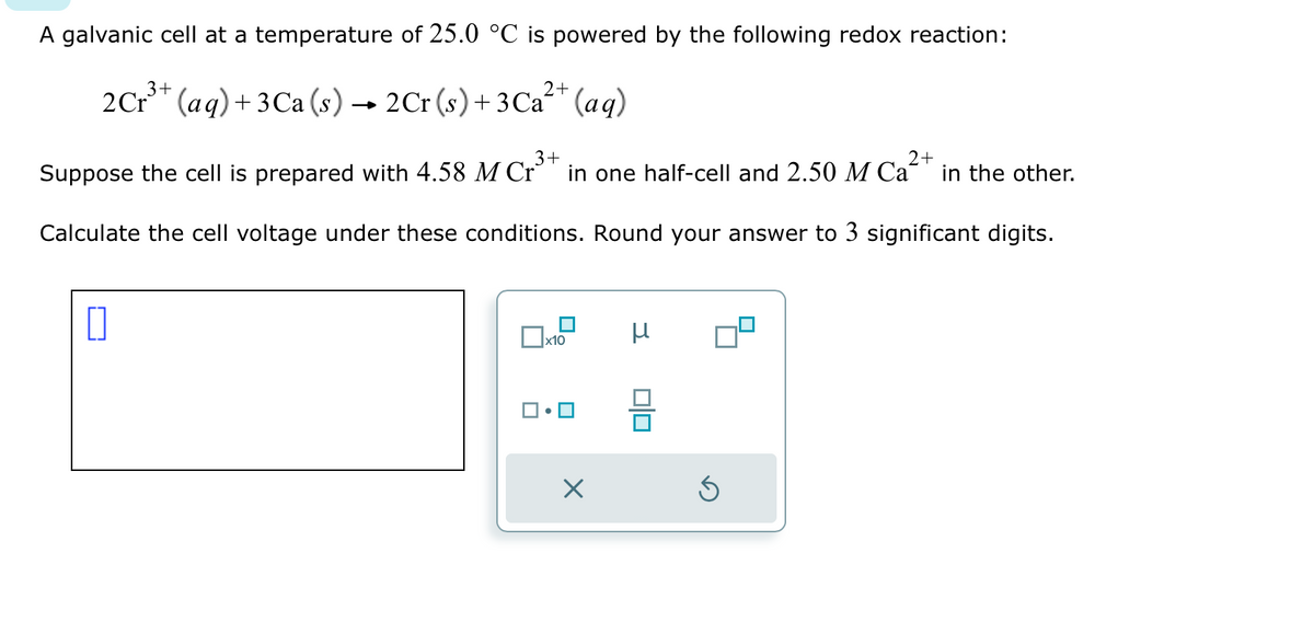 A galvanic cell at a temperature of 25.0 °C is powered by the following redox reaction:
3+
2 Cr³+ (aq) +3Ca (s) → 2Cr (s) + 3Ca²+ (aq)
3+
2+
Suppose the cell is prepared with 4.58 M Cr³+ in one half-cell and 2.50 M Ca²+ in the other.
Calculate the cell voltage under these conditions. Round your answer to 3 significant digits.
0
x10
X
μ
010