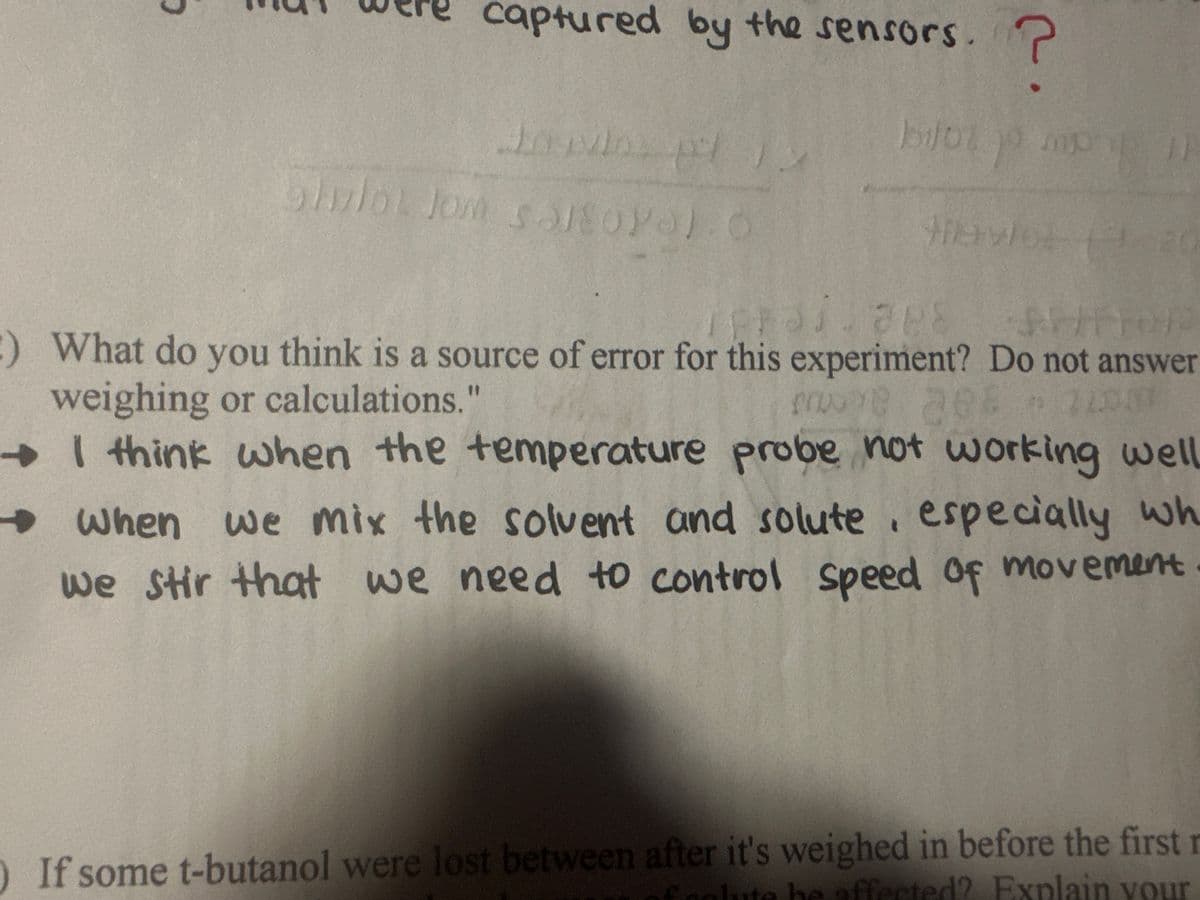 captured by the sensors. ?
87
Shulot Jom salsOYO.O
vlo
jo po
mp
Mhavios
Rajape
37.888 SP/FOR
:) What do you think is a source of error for this experiment? Do not answer
weighing or calculations."
me 288 *22007
I think when the temperature probe not working well
When we mix the solvent and solute, especially wh
we stir that we need to control speed of movement
If some t-butanol were lost between after it's weighed in before the first r
colute be affected? Explain your