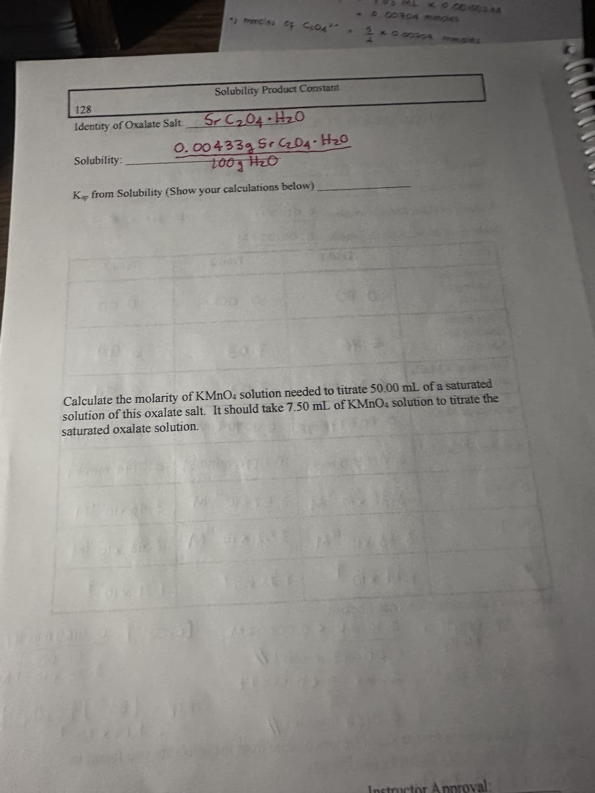 128
Identity of Oxalate Salt
Solubility:
•) macias CF C204"
Solubility Product Constant
240
Sr C₂04-H₂0
0.00433g Sr C₂O4 - H₂0
toog H₂O
Kp from Solubility (Show your calculations below)
Calculate the molarity of KMnO4 solution needed to titrate 50.00 mL of a saturated
solution of this oxalate salt. It should take 7.50 mL of KMnO4 solution to titrate the
saturated oxalate solution.
m
- 000904 ROG
GA
oval