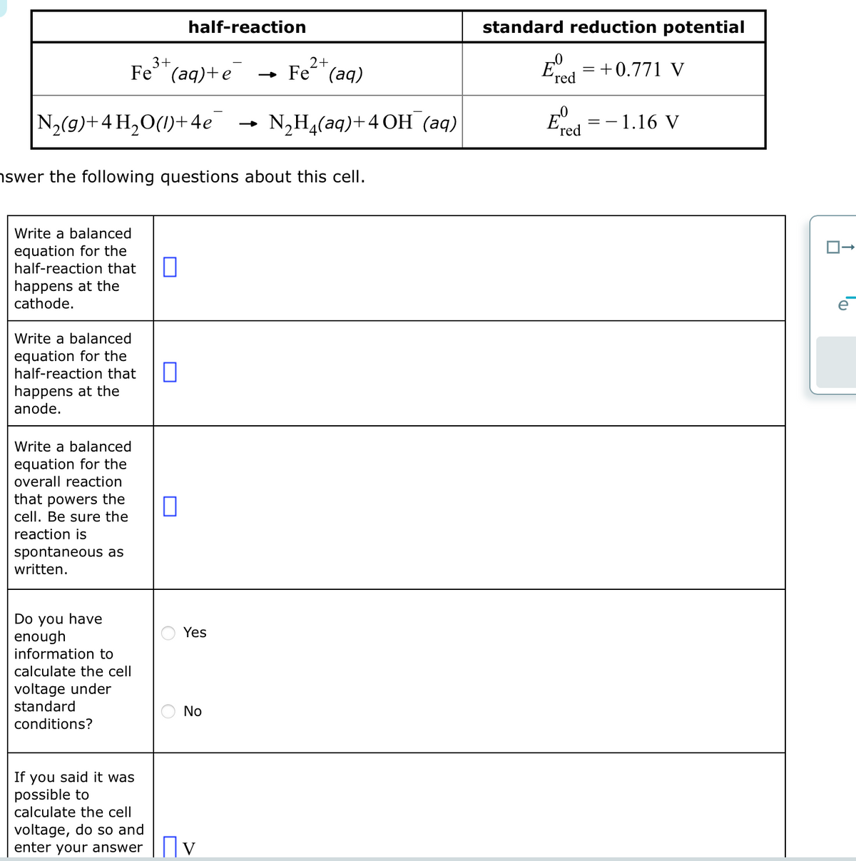 N₂(g) + 4H₂O(1)+4e
3+
Fe (aq)+e
Write a balanced
equation for the
half-reaction that 0
happens at the
cathode.
Write a balanced
equation for the
half-reaction that
happens at the
anode.
Write a balanced
equation for the
overall reaction
that powers the
cell. Be sure the
reaction is
spontaneous as
written.
Do you have
enough
half-reaction
nswer the following questions about this cell.
information to
calculate the cell
voltage under
standard
conditions?
0
0
Yes
No
→ Fe
If you said it was
possible to
calculate the cell
voltage, do so and
enter your answer V
2+
(aq)
N₂H₂(aq) +4 OH (aq)
standard reduction potential
E = +0.771 V
'red
Eº
'red
- 1.16 V
==