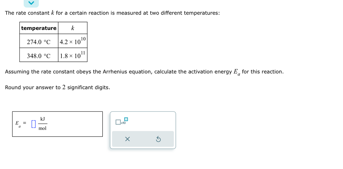 The rate constant k for a certain reaction is measured at two different temperatures:
temperature
274.0 °C
348.0 °C
E =
a
Assuming the rate constant obeys the Arrhenius equation, calculate the activation energy E for this reaction.
a
k
4.2 × 10 ¹0
11
1.8 × 10¹
Round your answer to 2 significant digits.
kJ
mol
x10
X
Ś