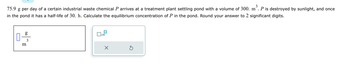 3
75.9 g per day of a certain industrial waste chemical P arrives at a treatment plant settling pond with a volume of 300. m` P is destroyed by sunlight, and once
in the pond it has a half-life of 30. h. Calculate the equilibrium concentration of P in the pond. Round your answer to 2 significant digits.
g
3
m
x10
X
Ś
■