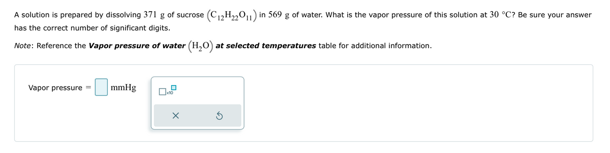 A solution is prepared by dissolving 371 g of sucrose (C12H₂2O11) in 569 g of water. What is the vapor pressure of this solution at 30 °C? Be sure your answer
has the correct number of significant digits.
Note: Reference the Vapor pressure of water (H₂O) at selected temperatures table for additional information.
Vapor pressure
=
mmHg
x10
X
3