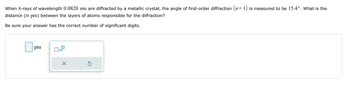 When X-rays of wavelength 0.0820 nm are diffracted by a metallic crystal, the angle of first-order diffraction (n=1) is measured to be 15.4°. What is the
distance (in pm) between the layers of atoms responsible for the diffraction?
Be sure your answer has the correct number of significant digits.
pm
x10
X
Ś