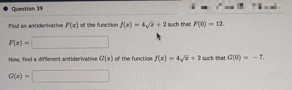 Question 39
Find an antiderivative F(x) of the function f(x) = 4√x + 2 such that F(0)
= 12.
F(x)=
Now, find a different antiderivative G(z) of the function f(x) = 4√x + 2 such that G(0) = -7.
G(x) =