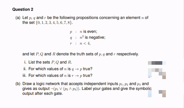 Question 2
(a) Let p, q and r be the following propositions concerning an element n of
the set {0, 1, 2, 3, 4, 5, 6, 7,8}.
P: n is even;
qn² is negative;
r: n < 4,
and let P, Q and R. denote the truth sets of p, q and r respectively.
i. List the sets P, Q and R.
ii. For which values of n is q→p true?
iii. For which values of n is r →p true?
(b) Draw a logic network that accepts independent inputs P₁, P2 and p3 and
gives as output (P₁ V (P2^p3)). Label your gates and give the symbolic
output after each gate.