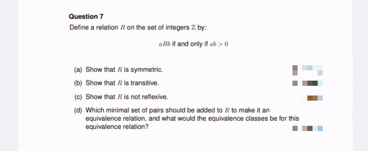 Question 7
Define a relation R on the set of integers Z by:
aRb if and only if ab > 0
(a) Show that R is symmetric.
(b) Show that R is transitive.
(c) Show that R is not reflexive.
(d) Which minimal set of pairs should be added to R to make it an
equivalence relation, and what would the equivalence classes be for this
equivalence relation?