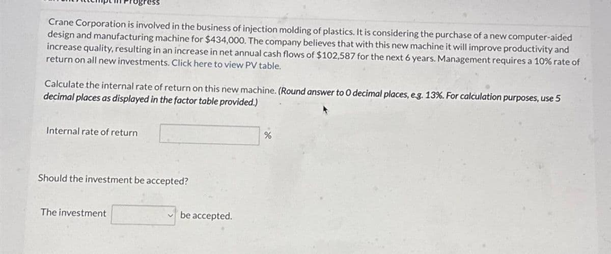 Crane Corporation is involved in the business of injection molding of plastics. It is considering the purchase of a new computer-aided
design and manufacturing machine for $434,000. The company believes that with this new machine it will improve productivity and
increase quality, resulting in an increase in net annual cash flows of $102,587 for the next 6 years. Management requires a 10% rate of
return on all new investments. Click here to view PV table.
Calculate the internal rate of return on this new machine. (Round answer to O decimal places, e.g. 13%. For calculation purposes, use 5
decimal places as displayed in the factor table provided.)
Internal rate of return
Should the investment be accepted?
The investment
be accepted.
%