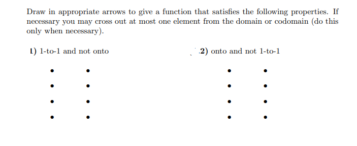 Draw in appropriate arrows to give a function that satisfies the following properties. If
necessary you may cross out at most one element from the domain or codomain (do this
only when necessary).
1) 1-to-1 and not onto
.2) onto and not 1-to-1
