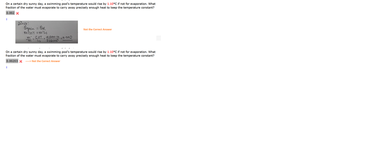 On a certain dry sunny day, a swimming pool's temperature would rise by 1.10°C if not for evaporation. What
fraction of the water must evaporate to carry away precisely enough heat to keep the temperature constant?
0.002 X
Aince:
Ogain = OR
MCAT =m'L
m' CAT - 4184X1·[0 -0.002
%3D
Not the Correct Answer
レト
2260 X103
On a certain dry sunny day, a swimming pool's temperature would rise by 1.10°C if not for evaporation. What
fraction of the water must evaporate to carry away precisely enough heat to keep the temperature constant?
0.00203X
-----> Not the Correct Answer

