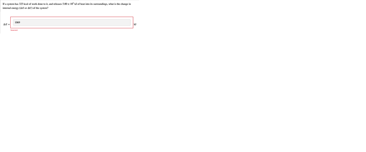 If a system has 325 kcal of work done to it, and releases 5.00 × 102 kJ of heat into its surroundings, what is the change in
internal energy (AE or AU) of the system?
1069
AE =
kJ
Incorrect
