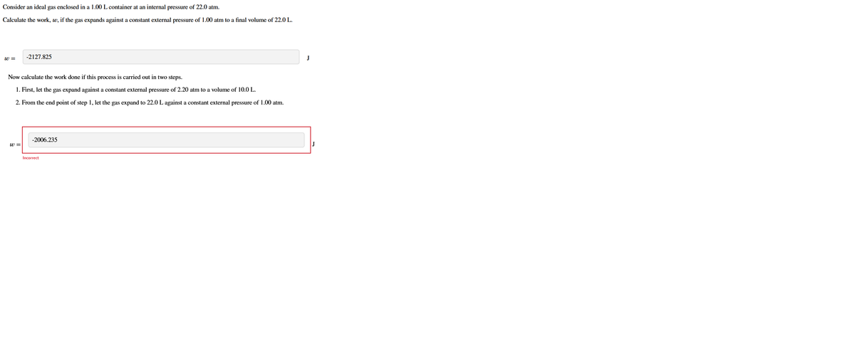 Consider an ideal gas enclosed in a 1.00 L container at an internal pressure of 22.0 atm.
Calculate the work, w, if the gas expands against a constant external pressure of 1.00 atm to a final volume of 22.0 L.
w =
-2127.825
J
Now calculate the work done if this process is carried out in two steps.
1. First, let the gas expand against a constant external pressure of 2.20 atm to a volume of 10.0 L.
2. From the end point of step 1, let the gas expand to 22.0 L against a constant external pressure of 1.00 atm.
-2006.235
w =
J
Incorrect
