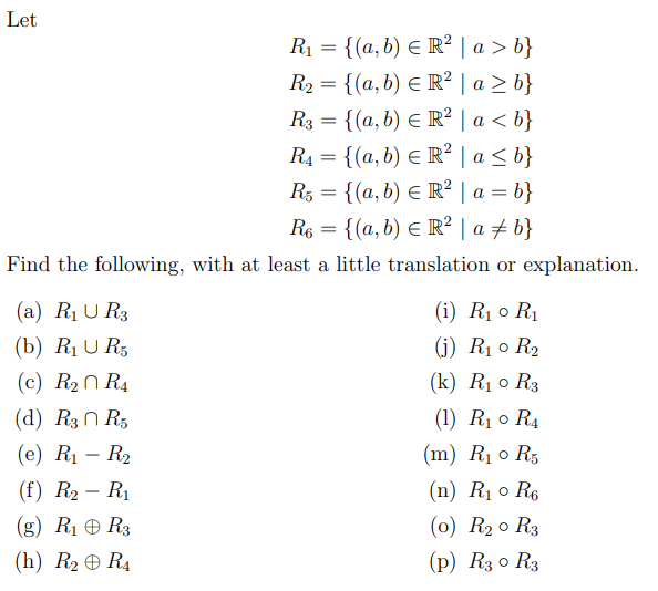 Let
R₁ = {(a, b) = R² | a > b}
R₂ = {(a, b) = R² | a ≥ b}
R3 = {(a, b) € R² | a < b}
R₁ = {(a, b) = R² | a ≤ b}
R5 = {(a, b) € R² | a = b}
R6 = {(a, b) = R² | a ‡ b}
Find the following, with at least a little translation or explanation.
(a) R₁ UR3
(b) R₁ U R5
(c) R₂
R4
(d) R3 R5
(e) R₁ R₂
(f) R₂ - R₁
(g) R₁ R3
(h) R₂ R4
(i) R₁0 R₁
(j) R₁0 R₂
(k) R₁0 R3
(1) R₁0 R₁
(m) R₁ 0 R5
(n) R₁0 R₁
(0) R₂0 R3
(p) R3 0 R3