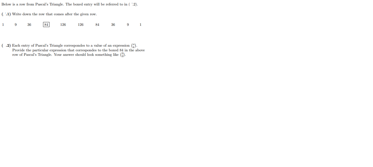 Below is a row from Pascal's Triangle. The boxed entry will be referred to in ( '.2).
(. '.1) Write down the row that comes after the given row.
1
9
36
84
126
126
84
36
9
1
( .2) Each entry of Pascal's Triangle correspondes to a value of an expression (").
Provide the particular expression that correspondes to the boxed 84 in the above
row of Pascal's Triangle. Your answer should look something like 6).
