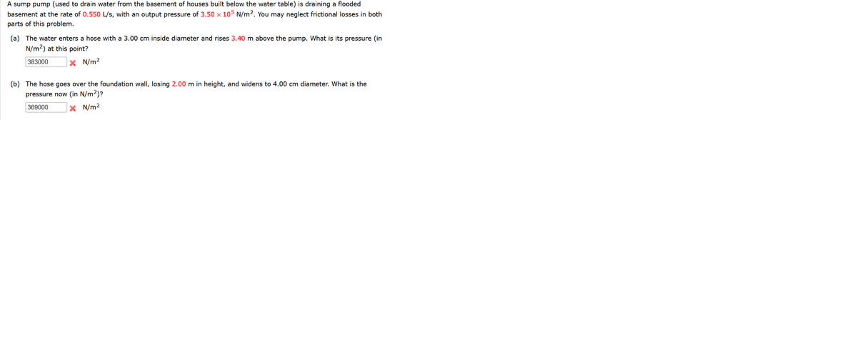 A sump pump (used to drain water from the basement of houses built below the water table) is draining a flooded
basement at the rate of 0.550 L/s, with an output pressure of 3.50 x 105 N/m2. You may neglect frictional losses in both
parts of this problem.
(a) The water enters a hose with a 3.00 cm inside diameter and rises 3.40 m above the pump. What is its pressure (in
N/m2) at this point?
383000
X N/m2
(b) The hose goes over the foundation wall, losing 2.00 m in height, and widens to 4.00 cm diameter. What is the
pressure now (in N/m2)?
369000
X N/m2
