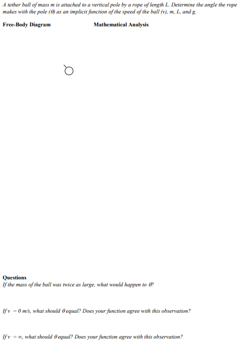 A tether ball of mass m is attached to a vertical pole by a rope of length L. Determine the angle the rope
makes with the pole (0) as an implicit function of the speed of the ball (v), m, L, and g.
Free-Body Diagram
Mathematical Analysis
Questions
If the mass of the ball was twice as large, what would happen to ?
Ifv = 0 m/s, what should e equal? Does your function agree with this observation?
Ifv = 0, what should e equal? Does your function agree with this observation?
