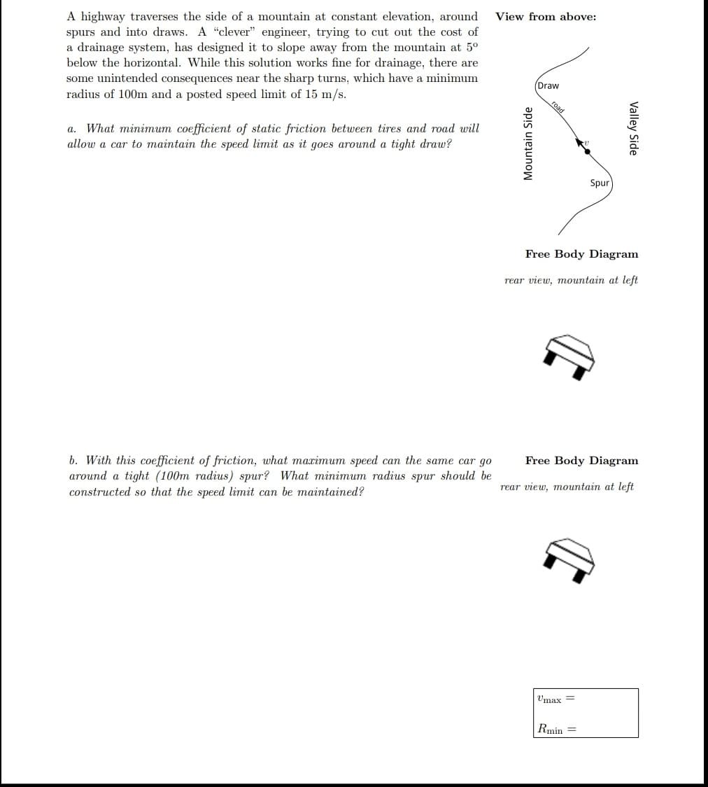 A highway traverses the side of a mountain at constant elevation, around
spurs and into draws. A "clever" engineer, trying to cut out the cost of
a drainage system, has designed it to slope away from the mountain at 5°
below the horizontal. While this solution works fine for drainage, there are
some unintended consequences near the sharp turns, which have a minimum
radius of 100m and a posted speed limit of 15 m/s.
View from above:
Draw
a. What minimum coefficient of static friction between tires and road will
allow a car to maintain the speed limit as it goes around a tight draw?
Spur
Free Body Diagram
rear view, mountain at left
b. With this coefficient of friction, what maximum speed can the same car go
around a tight (100m radius) spur? What minimum radius spur should be
constructed so that the speed limit can be maintained?
Free Body Diagram
rear view, mountain at left
Umax =
Rmin =
Mountain Side
Valley Side
