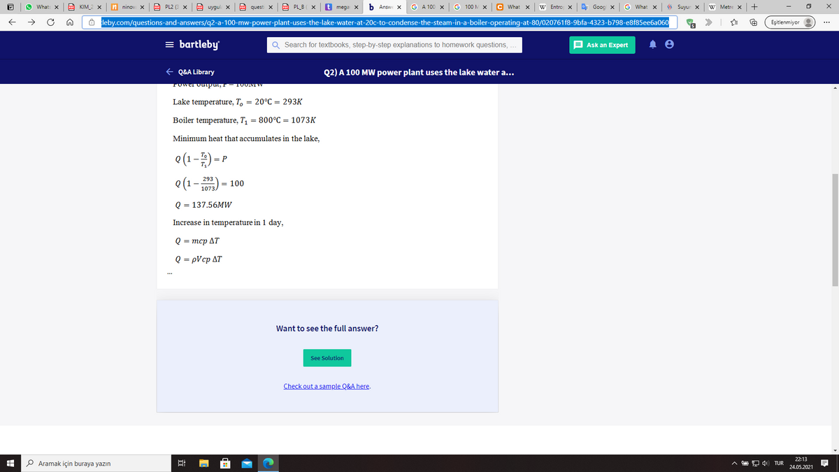 Whats x
CO KIM_2 X
n ninov
PO PL2 (3 X
PDF uygul x
questi X
PL_B ( X
t mega X
b Answe X
G A 100 x
G 100 M X
C What x
W Entro x
G* Goog x
G What x
Suyur x
W Metre x
8 leby.com/questions-and-answers/q2-a-100-mw-power-plant-uses-the-lake-water-at-20c-to-condense-the-steam-in-a-boiler-operating-at-80/020761f8-9bfa-4323-b798-e8f85eeba060
Eşitlenmiyor
5
= bartleby
Q Search for textbooks, step-by-step explanations to homework questions, ...
E Ask an Expert
+ Q&A Library
Q2) A 100 MW power plant uses the lake water a...
Tower ouupur, -1UUMW
Lake temperature, T, = 20°C = 293K
Boiler temperature, T, = 800°C = 1073K
Minimum heat that accumulates in the lake,
e(1-) = P
(ELOT - 1) O
Q = 137.56MW
293
= 100
Increase in temperature in 1 day,
Q = mcp AT
Q = pVcp AT
Want to see the full answer?
See Solution
Check out a sample Q&A here.
22:13
P Aramak için buraya yazın
O 9 4) TUR
24.05.2021
近
