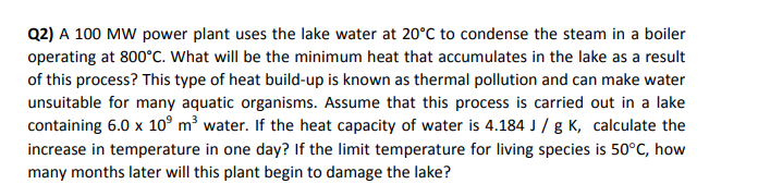 Q2) A 100 MW power plant uses the lake water at 20°C to condense the steam in a boiler
operating at 800°C. What will be the minimum heat that accumulates in the lake as a result
of this process? This type of heat build-up is known as thermal pollution and can make water
unsuitable for many aquatic organisms. Assume that this process is carried out in a lake
containing 6.0 x 10° m³ water. If the heat capacity of water is 4.184 J / g K, calculate the
increase in temperature in one day? If the limit temperature for living species is 50°C, how
many months later will this plant begin to damage the lake?
