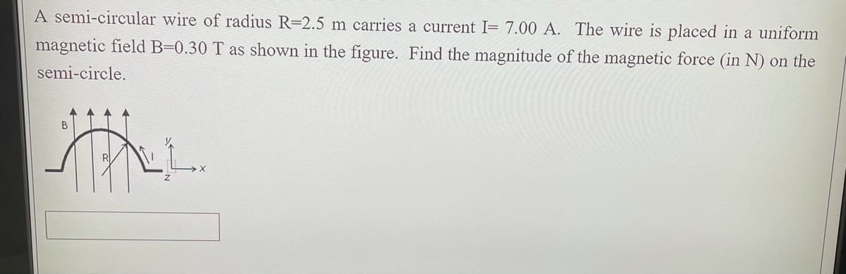 A semi-circular wire of radius R=2.5 m carries a current I= 7.00 A. The wire is placed in a uniform
magnetic field B=0.30 T as shown in the figure. Find the magnitude of the magnetic force (in N) on the
semi-circle.
