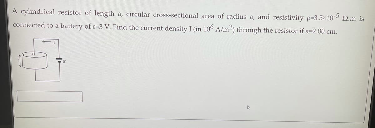 A cylindrical resistor of length a, circular cross-sectional area of radius a, and resistivity p=3.5×10-5 Q.m is
connected to a battery of ɛ=3 V. Find the current density J (in 10° A/m²) through the resistor if a=2.00 cm.
