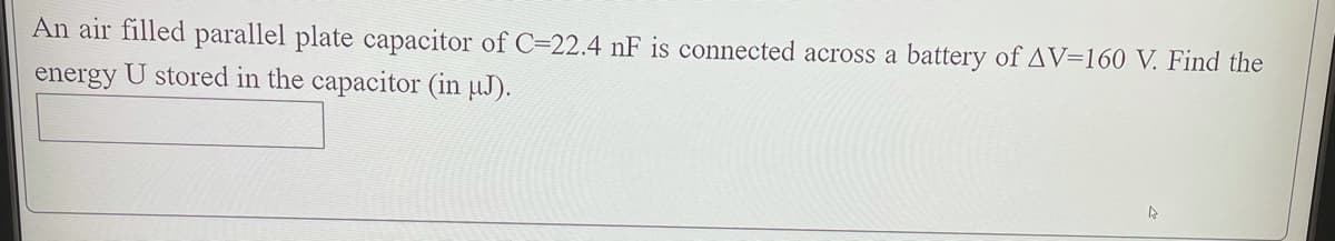 An air filled parallel plate capacitor of C=22.4 nF is connected across a battery of AV=160 V. Find the
energy U stored in the capacitor (in µJ).
