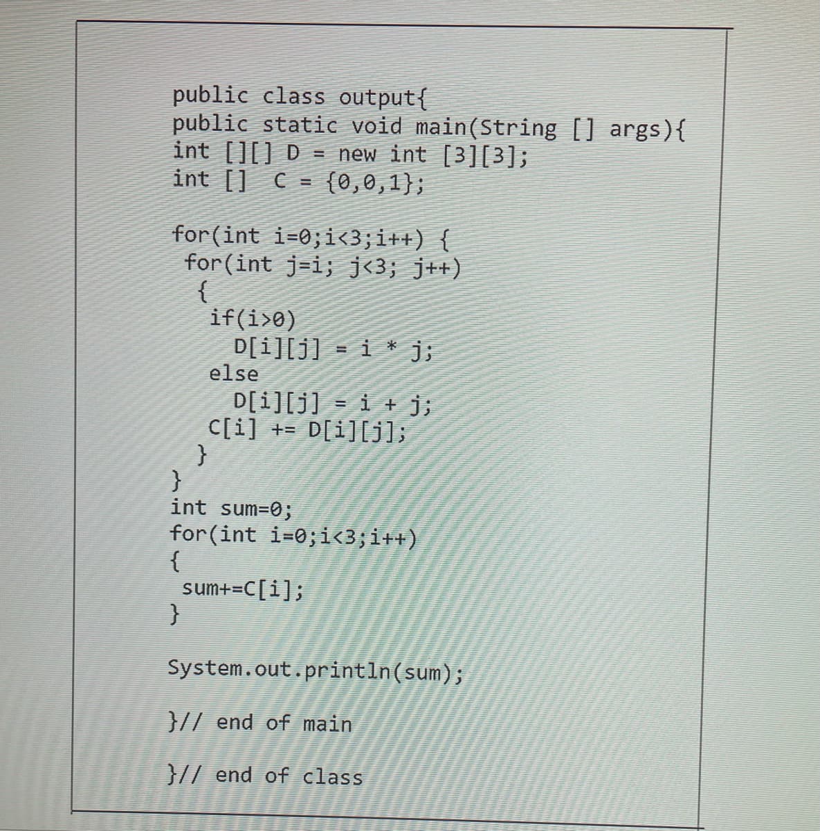 public class output{
public static void main(String [] args){
int [][] D = new int [3][3];
int [] C = {0,0,1};
for(int i=0;i<3;i++) {
for (int j=i; j<3; j++)
{
if(i>0)
D[i][j] = i * j;
else
D[i][j] = i + j;
C[i] += D[i][j];
int sum=0;
for(int i=0;i<3;i++)
{
sum+=C[i];
}
System.out.println(sum);
}// end of main
}// end of class
