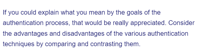 If you could explain what you mean by the goals of the
authentication process, that would be really appreciated. Consider
the advantages and disadvantages of the various authentication
techniques by comparing and contrasting them.