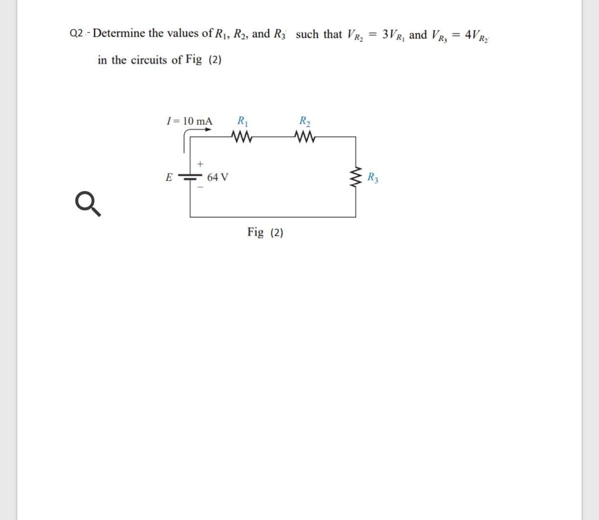 Q2 - Determine the values of R1, R2, and R3 such that VR,
3VR, and VR,
4VR2
in the circuits of Fig (2)
I = 10 mA
R1
R2
E
64 V
Fig (2)
