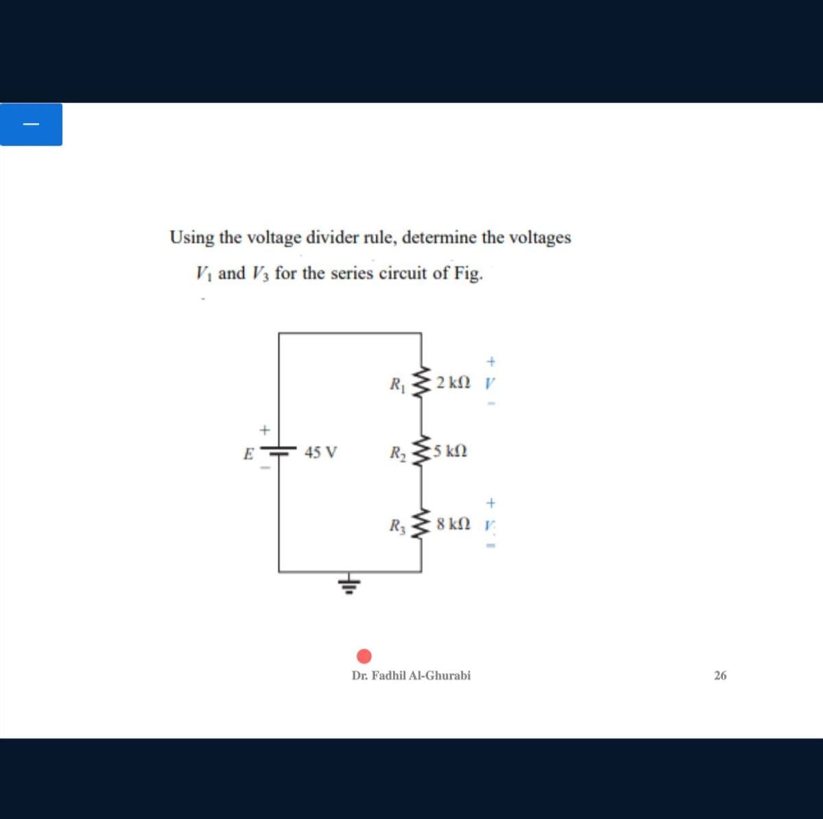 Using the voltage divider rule, determine the voltages
Vị and V3 for the series circuit of Fig.
+
R1
2 kn v
E
45 V
R2
5 kN
R3
8 kn v
Dr. Fadhil Al-Ghurabi
26
