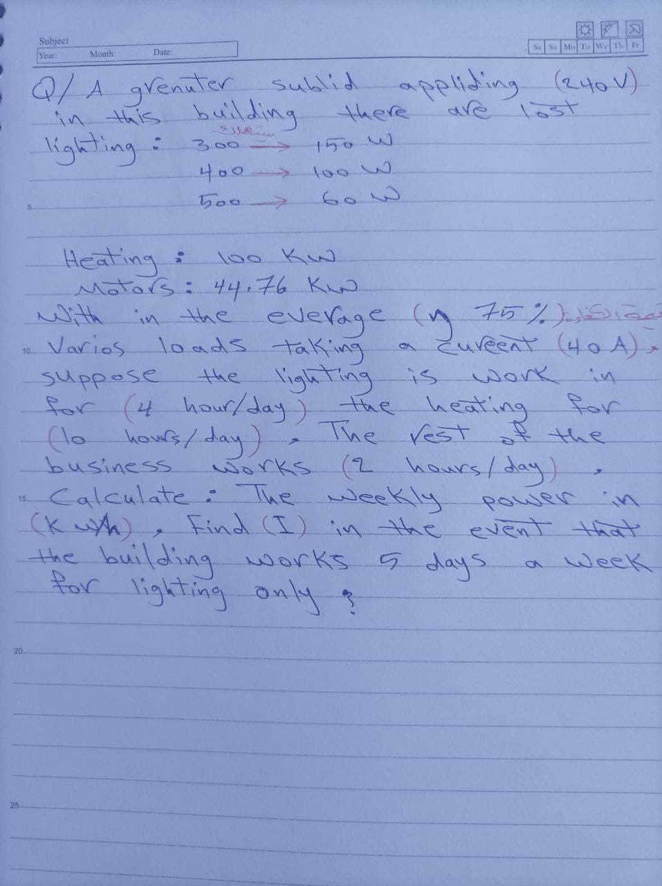 Subject
Year
S So Mo Tu WeTh Fr
Month:
Date:
.//grenatar sublid
there
apeliding (240v)
in this building
ighting:
are
ast
300
150W
->
400>
toow
5007
Heating
Mators: 44.76 K.
100 Kw.
With in the everage (n 75%)ia
Zureent (40 A) »
Varios loads taking
the lighting is
10
work in
suppose
for (4 hour/day)
hous/ day
business
Calculate: The weekly
(K wth)
the building works days
for lighting only ?
heating
The rest of the
for
works
(2 hours/day
power in
Find (I) ivn the evenT that
week
15
20.
25
