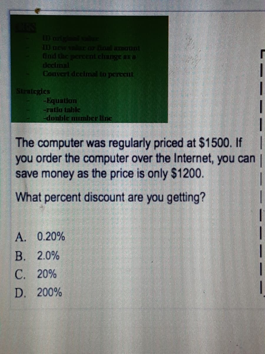 LD origl ale
ID orw aE or in amqunt
ind the percent change ara
decimal
Convert deelmal to percetL
Strategles
-Equation
-rallo tahle
doublommber line
The computer was regularly priced at $1500. If
you order the computer over the Internet, you can |
save money as the price is only $1200.
What percent discount are you getting?
A. 0.20%
В. 2.0%
С. 20%
D. 200%
