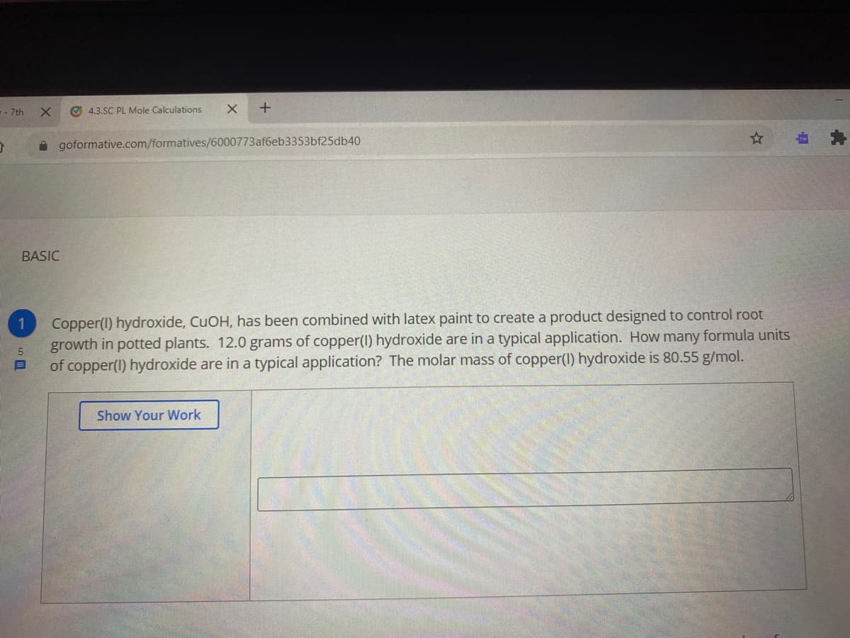 -- 7th
O 4.3.SC PL Mole Calculations
A goformative.com/formatives/6000773af6eb3353bf25db40
BASIC
Copper(I) hydroxide, CUOH, has been combined with latex paint to create a product designed to control root
growth in potted plants. 12.0 grams of copper(1) hydroxide are in a typical application. How many formula units
of copper(1) hydroxide are in a typical application? The molar mass of copper(l) hydroxide is 80.55 g/mol.
Show Your Work
