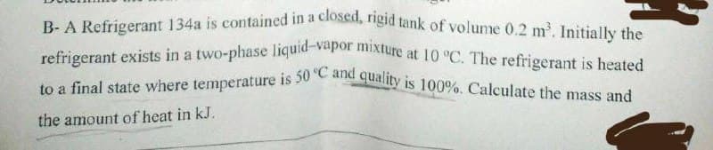 B-A Refrigerant 134a is contained in a closed, rigid tank of volume 0.2 m³. Initially the
refrigerant exists in a two-phase liquid-vapor mixture at 10 °C. The refrigerant is heated
to a final state where temperature is 50 °C and quality is 100%. Calculate the mass and
the amount of heat in kJ.