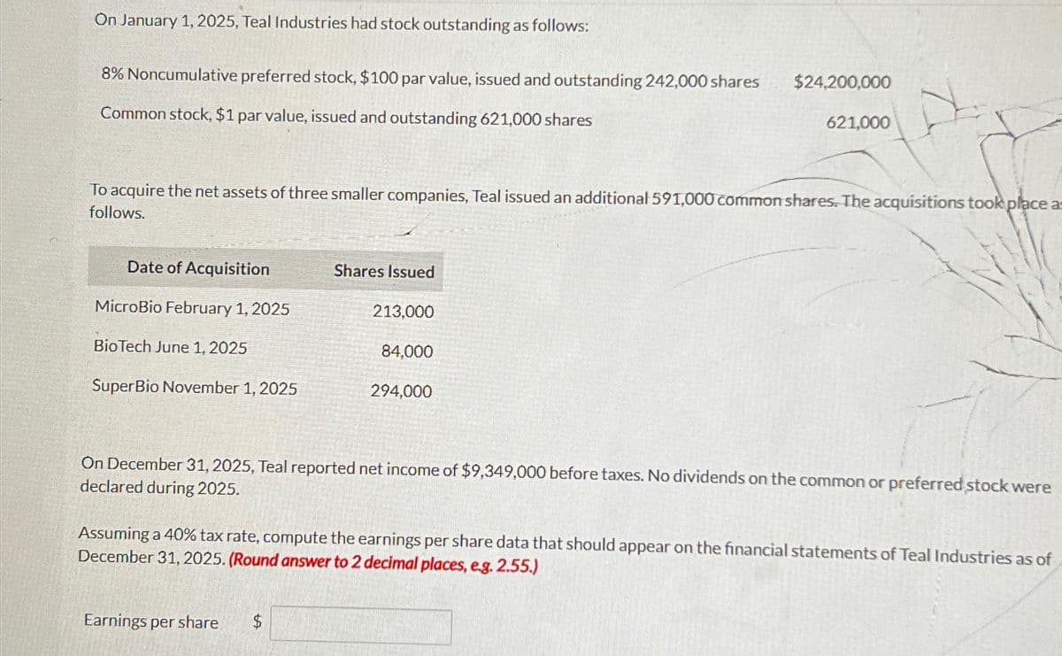 On January 1, 2025, Teal Industries had stock outstanding as follows:
8% Noncumulative preferred stock, $100 par value, issued and outstanding 242,000 shares
Common stock, $1 par value, issued and outstanding 621,000 shares
Date of Acquisition
MicroBio February 1, 2025
BioTech June 1, 2025
To acquire the net assets of three smaller companies, Teal issued an additional 591,000 common shares. The acquisitions took place as
follows.
SuperBio November 1, 2025
Shares Issued
213,000
Earnings per share $
84,000
$24,200,000
294,000
621,000
On December 31, 2025, Teal reported net income of $9,349,000 before taxes. No dividends on the common or preferred stock were
declared during 2025.
Assuming a 40% tax rate, compute the earnings per share data that should appear on the financial statements of Teal Industries as of
December 31, 2025. (Round answer to 2 decimal places, e.g. 2.55.)