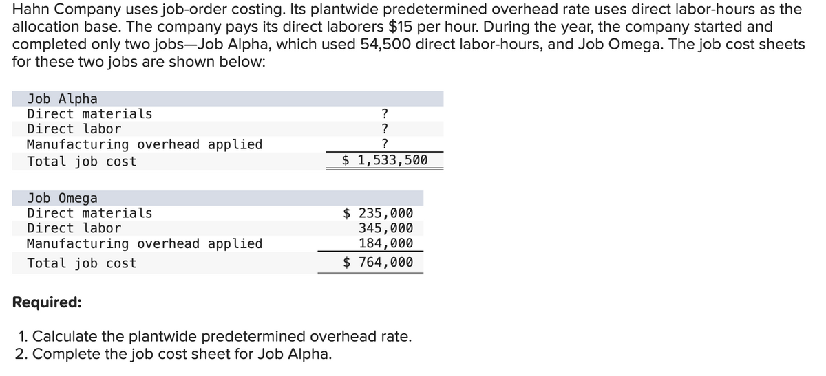 Hahn Company uses job-order costing. Its plantwide predetermined overhead rate uses direct labor-hours as the
allocation base. The company pays its direct laborers $15 per hour. During the year, the company started and
completed only two jobs-Job Alpha, which used 54,500 direct labor-hours, and Job Omega. The job cost sheets
for these two jobs are shown below:
Job Alpha
Direct materials
Direct labor
Manufacturing overhead applied
Total job cost
Job Omega
Direct materials
Direct labor
Manufacturing overhead applied
Total job cost
?
?
?
$ 1,533,500
$ 235,000
345,000
184,000
$ 764,000
Required:
1. Calculate the plantwide predetermined overhead rate.
2. Complete the job cost sheet for Job Alpha.