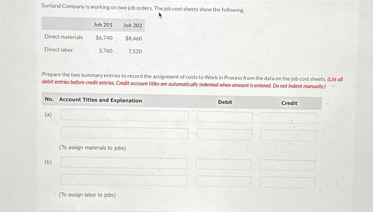 Sunland Company is working on two job orders. The job cost sheets show the following.
Direct materials
Direct labor
Job 201
(a)
$6,740
(b)
3,760
Job 202
Prepare the two summary entries to record the assignment of costs to Work in Process from the data on the job cost sheets. (List all
debit entries before credit entries. Credit account titles are automatically indented when amount is entered. Do not indent manually.)
$8,460
No. Account Titles and Explanation
(To assign labor to jobs)
7,520
(To assign materials to jobs)
Debit
Credit