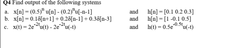 Q4 Find output of the following systems
a. x[n] = (0.5)" u[n] - (0.2)*u[-n-1]
b. x[n] = 0.18[n+1] + 0.28[n-1] + 0.38[n-3]
c. x(t) = 2e2u(t) - 2e²ªu(-t)
and
h[n] = [0.1 0.2 0.3]
h[n] = [1 -0.1 0.5]
-0.5t
h(t) = 0.5e0.'u(-t)
and
-2t
-2t
and
