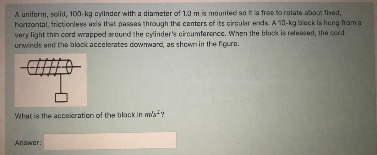 A uniform, solid, 100-kg cylinder with a diameter of 1.0 m is mounted so it is free to rotate about fixed,
horizontal, frictionless axis that passes through the centers of its circular ends. A 10-kg block is hung from a
very light thin cord wrapped around the cylinder's circumference. When the block is released, the cord
unwinds and the block accelerates downward, as shown in the figure.
What is the acceleration of the block in m/s²?
Answer:
