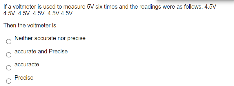 If a voltmeter is used to measure 5V six times and the readings were as follows: 4.5V
4.5V 4.5V 4.5V 4.5V 4.5V
Then the voltmeter is
Neither accurate nor precise
accurate and Precise
accuracte
Precise
